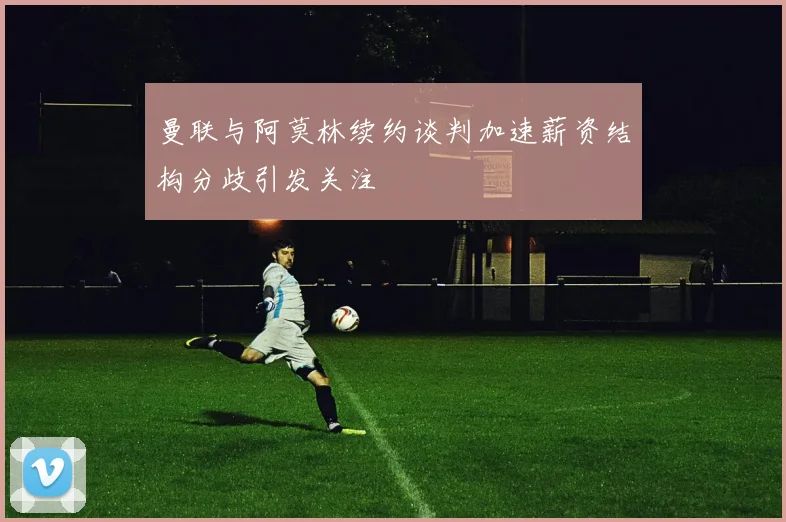 曼联与阿莫林续约谈判加速薪资结构分歧引发关注