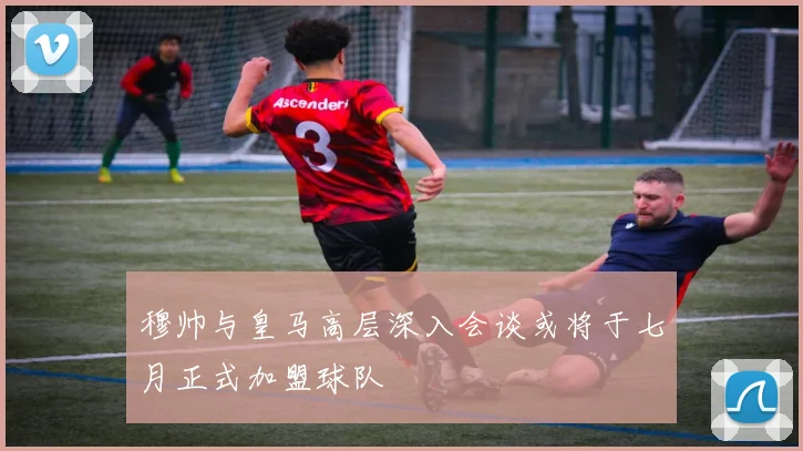 穆帅与皇马高层深入会谈或将于七月正式加盟球队