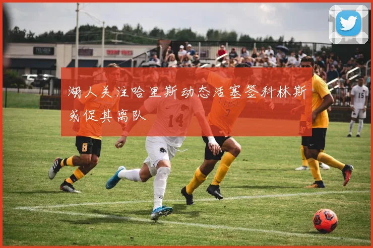 湖人关注哈里斯动态活塞签科林斯或促其离队