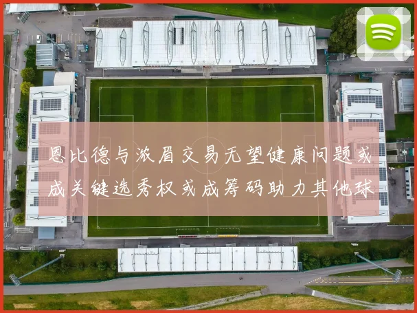 恩比德与浓眉交易无望健康问题或成关键选秀权或成筹码助力其他球队接手