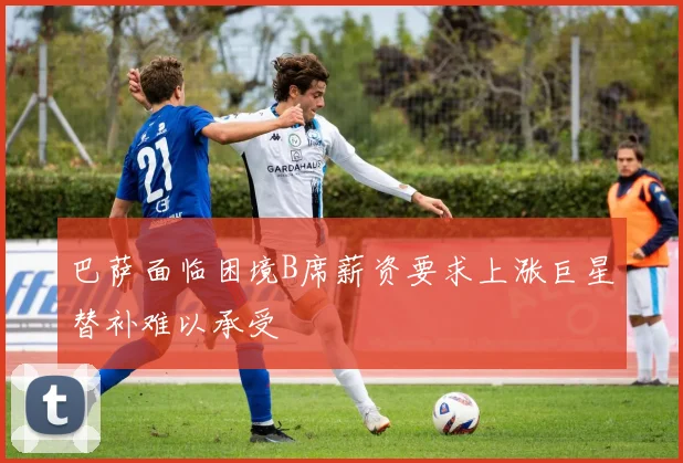 巴萨面临困境B席薪资要求上涨巨星替补难以承受