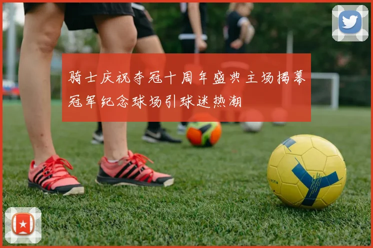 骑士庆祝夺冠十周年盛典主场揭幕冠军纪念球场引球迷热潮