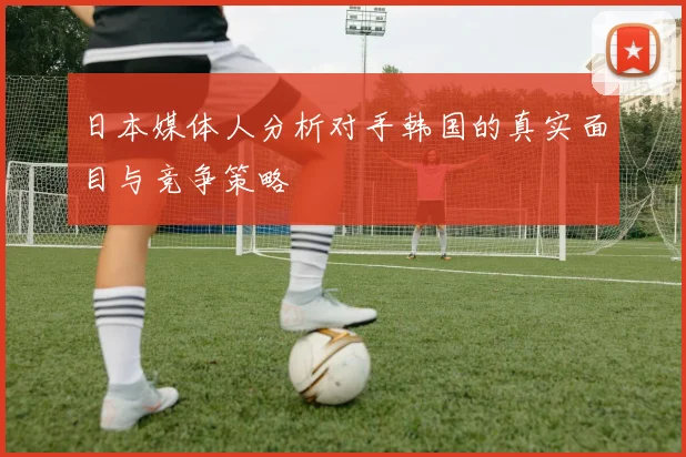 日本媒体人分析对手韩国的真实面目与竞争策略