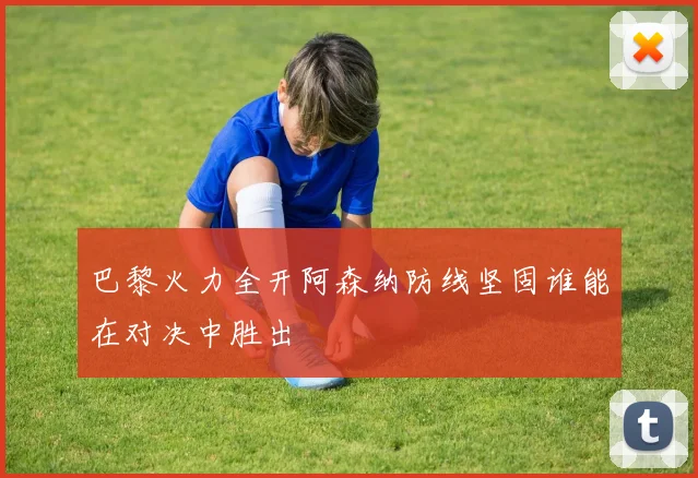 巴黎火力全开阿森纳防线坚固谁能在对决中胜出