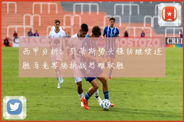 西甲分析：贝蒂斯势头强劲继续连胜马竞客场挑战恐难取胜