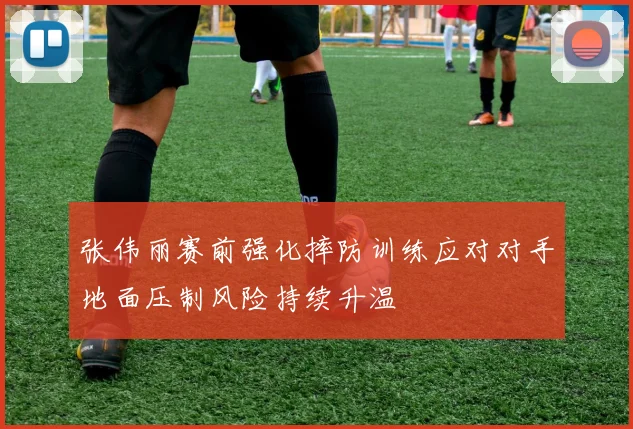 张伟丽赛前强化摔防训练应对对手地面压制风险持续升温