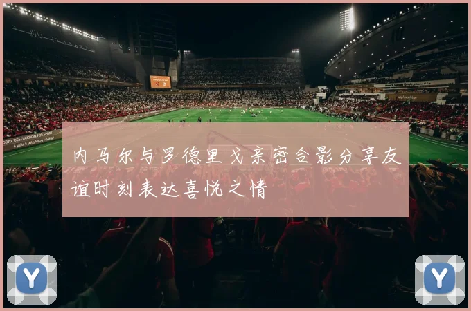 内马尔与罗德里戈亲密合影分享友谊时刻表达喜悦之情