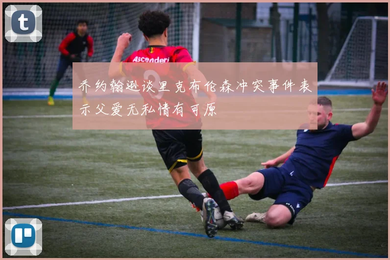 乔约翰逊谈里克布伦森冲突事件表示父爱无私情有可原
