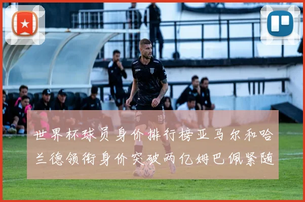 世界杯球员身价排行榜亚马尔和哈兰德领衔身价突破两亿姆巴佩紧随其后