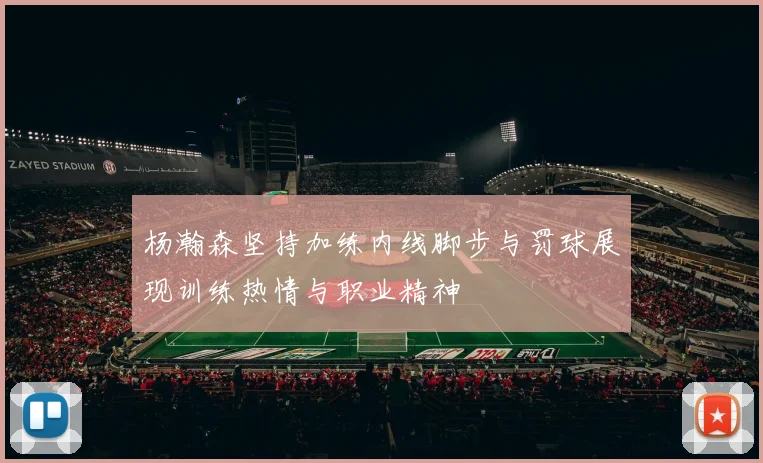 杨瀚森坚持加练内线脚步与罚球展现训练热情与职业精神
