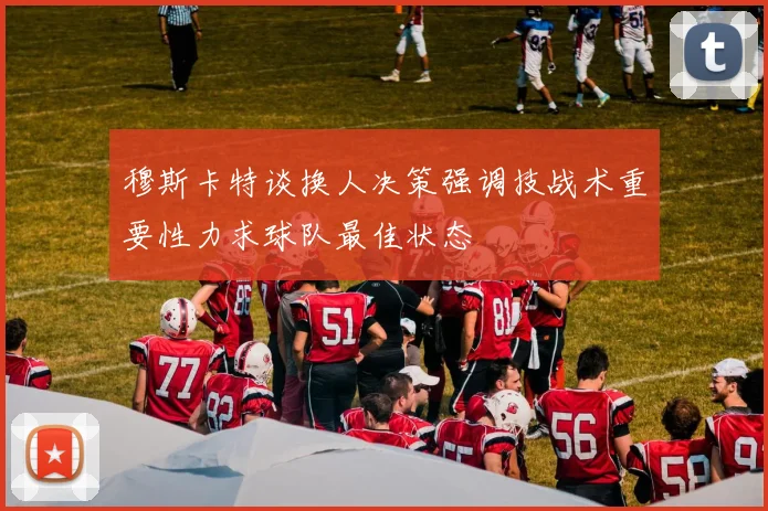 穆斯卡特谈换人决策强调技战术重要性力求球队最佳状态