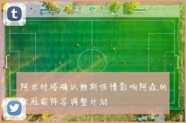 阿尔特塔确认赖斯伤情影响阿森纳欧冠前阵容调整计划