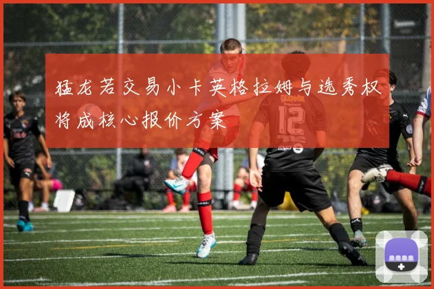 猛龙若交易小卡英格拉姆与选秀权将成核心报价方案