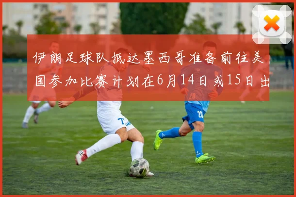 伊朗足球队抵达墨西哥准备前往美国参加比赛计划在6月14日或15日出发