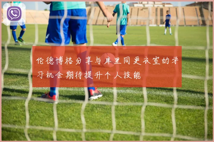 伦德博格分享与库里同更衣室的学习机会期待提升个人技能