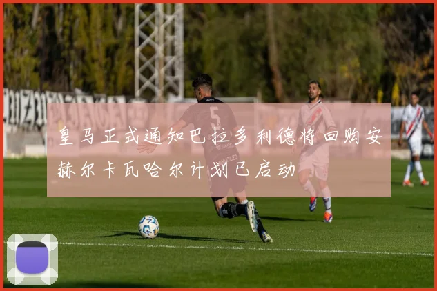 皇马正式通知巴拉多利德将回购安赫尔卡瓦哈尔计划已启动