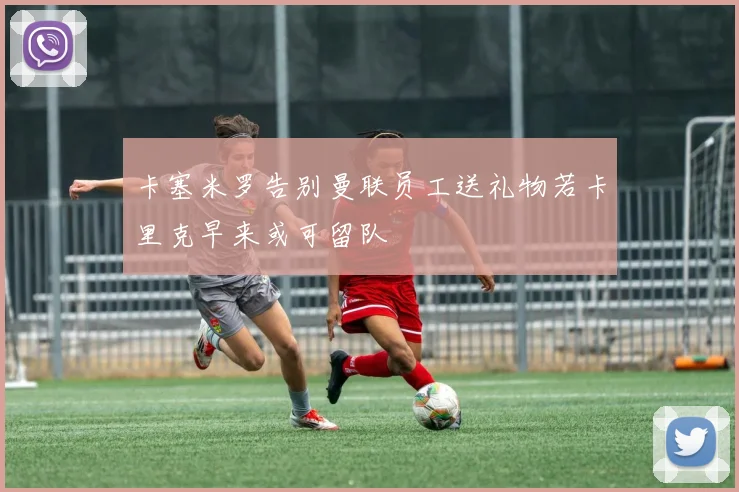 卡塞米罗告别曼联员工送礼物若卡里克早来或可留队