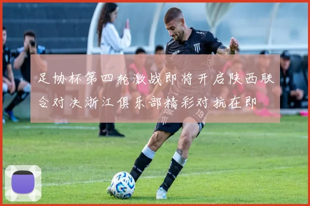 足协杯第四轮激战即将开启陕西联合对决浙江俱乐部精彩对抗在即