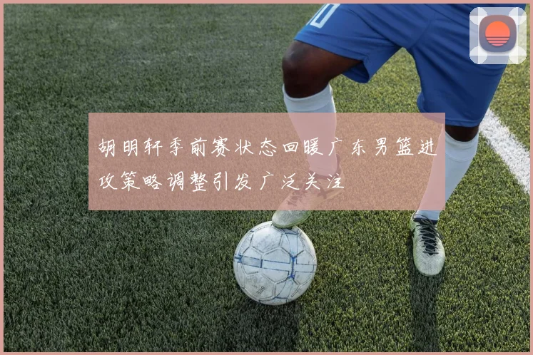 胡明轩季前赛状态回暖广东男篮进攻策略调整引发广泛关注