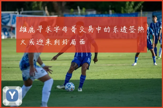 雄鹿寻求字母哥交易中的乐透签热火或迎来利好局面