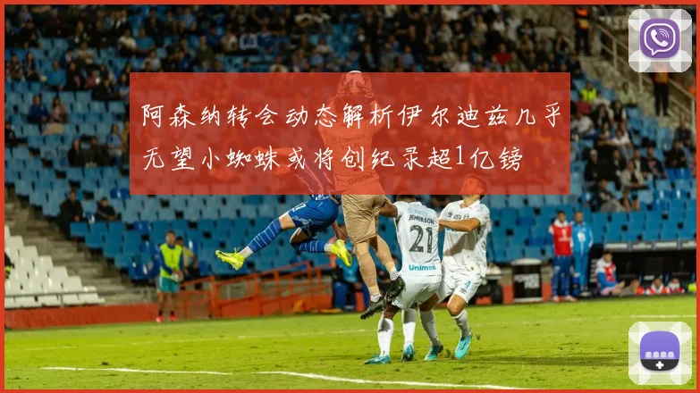 阿森纳转会动态解析伊尔迪兹几乎无望小蜘蛛或将创纪录超1亿镑