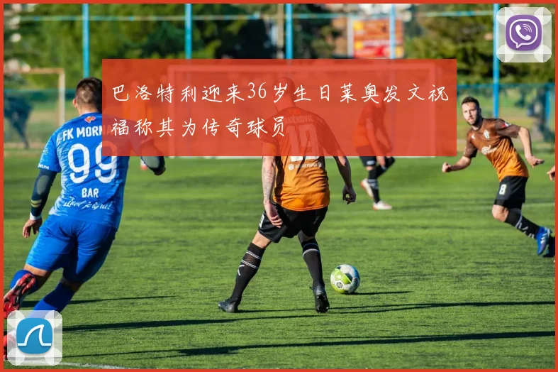 巴洛特利迎来36岁生日莱奥发文祝福称其为传奇球员