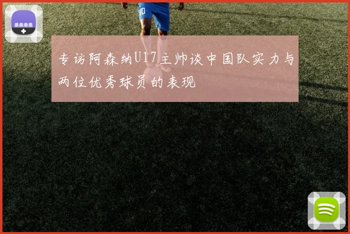 专访阿森纳U17主帅谈中国队实力与两位优秀球员的表现