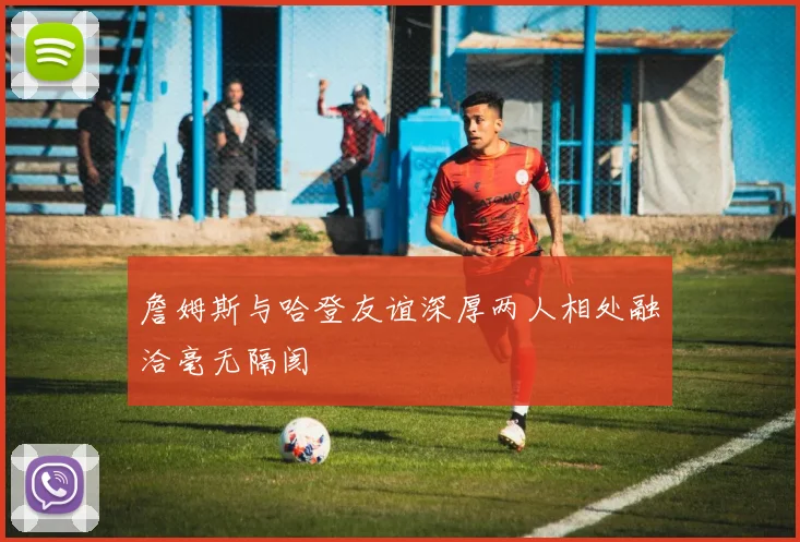 詹姆斯与哈登友谊深厚两人相处融洽毫无隔阂