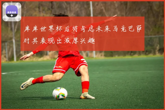 库库世界杯后将考虑未来马竞巴萨对其表现出浓厚兴趣
