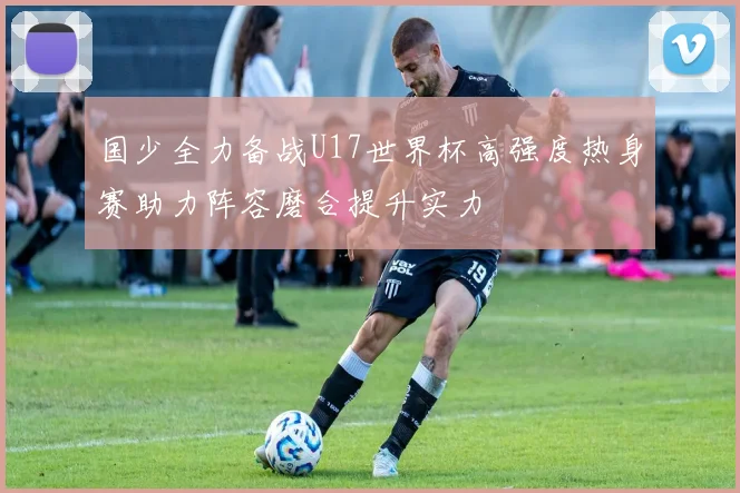 国少全力备战U17世界杯高强度热身赛助力阵容磨合提升实力